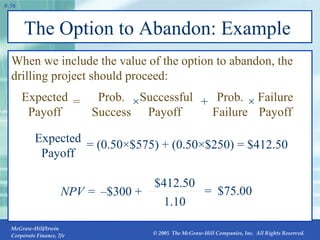 The Option to Abandon: Example  When we include the value of the option to abandon, the drilling project should proceed: NPV = =  $75.00 1.10 $412.50 – $300 + Expected Payoff = (0.50×$575) +  (0.50×$250) = $412.50 = Expected Payoff Prob. Success ×   Successful Payoff + Prob. Failure × Failure Payoff 