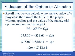 Valuation of the Option to Abandon Recall that we can calculate the market value of a project as the sum of the NPV of the project without options and the value of the managerial options implicit in the project. M  =  NPV  +  Opt $75.00 =  – $38.61  +  Opt $75.00  + $38.61  =  Opt Opt  = $113.64 