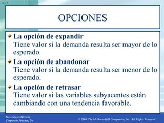OPCIONES La opción de expandir Tiene valor si la demanda resulta ser mayor de lo esperado. La opción de abandonar Tiene valor si la demanda resulta ser menor de lo esperado. La opción de retrasar Tiene valor si las variables subyacentes están cambiando con una tendencia favorable. 8- 