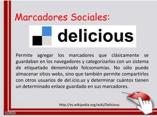 Marcadores Sociales:


Permite agregar los marcadores que clásicamente se
guardaban en los navegadores y categorizarlos con un sistema
de etiquetado denominado folcsonomías. No sólo puede
almacenar sitios webs, sino que también permite compartirlos
con otros usuarios de del.icio.us y determinar cuántos tienen
un determinado enlace guardado en sus marcadores.


                   http://es.wikipedia.org/wiki/Delicious
 