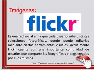 Imágenes:



Es una red social en la que cada usuario sube distintas
colecciones fotográficas, donde puede editarlas
mediante ciertas herramientas visuales. Actualmente
Flickr cuenta con una importante comunidad de
usuarios que comparte las fotografías y videos creados
por ellos mismos.
                 http://www.moderacion.net/definiciones/
 