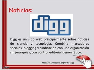Noticias:



Digg es un sitio web principalmente sobre noticias
de ciencia y tecnología. Combina marcadores
sociales, blogging y sindicación con una organización
sin jerarquías, con control editorial democrático.

                     http://es.wikipedia.org/wiki/Digg
 