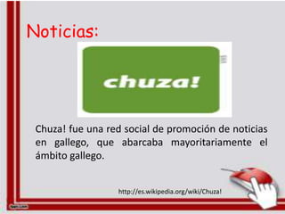 Noticias:




 Chuza! fue una red social de promoción de noticias
 en gallego, que abarcaba mayoritariamente el
 ámbito gallego.


                  http://es.wikipedia.org/wiki/Chuza!
 