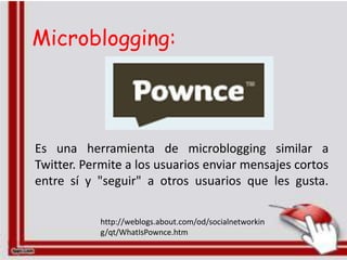 Microblogging:




Es una herramienta de microblogging similar a
Twitter. Permite a los usuarios enviar mensajes cortos
entre sí y "seguir" a otros usuarios que les gusta.

            http://weblogs.about.com/od/socialnetworkin
            g/qt/WhatIsPownce.htm
 