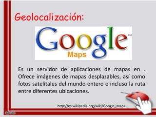 Geolocalización:




Es un servidor de aplicaciones de mapas en .
Ofrece imágenes de mapas desplazables, así como
fotos satelitales del mundo entero e incluso la ruta
entre diferentes ubicaciones.

                http://es.wikipedia.org/wiki/Google_Maps
 