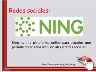 Redes sociales:




 Ning es una plataforma online para usuarios que
 permite crear sitios web sociales y redes sociales.



                    http://es.wikipedia.org/wiki/Ning
 