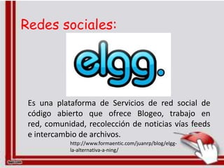 Redes sociales:




 Es una plataforma de Servicios de red social de
 código abierto que ofrece Blogeo, trabajo en
 red, comunidad, recolección de noticias vías feeds
 e intercambio de archivos.
            http://www.formaentic.com/juanrp/blog/elgg-
            la-alternativa-a-ning/
 