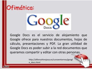 Ofimática:



 Google Docs es el servicio de alojamiento que
 Google ofrece para nuestros documentos, hojas de
 cálculo, presentaciones y PDF. La gran utilidad de
 Google Docs es poder subir a la red documentos que
 queramos compartir y editar con otras personas.
             http://alfonsohinojosa.es/cursoentornos/googl
             e_docs.html
 