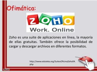 Ofimática:



Zoho es una suite de aplicaciones en línea, la mayoría
de ellas gratuitas. También ofrece la posibilidad de
cargar y descargar archivos en diferentes formatos.


             http://www.eduteka.org/SuitesOficinaZoho04.
             php
 