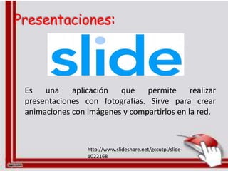 Presentaciones:



 Es una aplicación que permite realizar
 presentaciones con fotografías. Sirve para crear
 animaciones con imágenes y compartirlos en la red.



                 http://www.slideshare.net/gccutpl/slide-
                 1022168
 