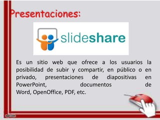 Presentaciones:



 Es un sitio web que ofrece a los usuarios         la
 posibilidad de subir y compartir, en público o   en
 privado, presentaciones de diapositivas          en
 PowerPoint,             documentos               de
 Word, OpenOffice, PDF, etc.
 