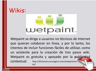 Wikis:



Wetpaint se dirige a usuarios no técnicos de Internet
que quieran colaborar en línea, y por lo tanto, los
intentos de incluir funciones fáciles de utilizar, como
un asistente para la creación de tres pasos wiki.
Wetpaint es gratuita y apoyado por la publicidad
contextual. http://dictionary.sensagent.com/wetpaint/en-
               en/
 