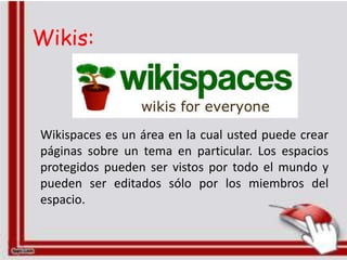 Wikis:



Wikispaces es un área en la cual usted puede crear
páginas sobre un tema en particular. Los espacios
protegidos pueden ser vistos por todo el mundo y
pueden ser editados sólo por los miembros del
espacio.
 