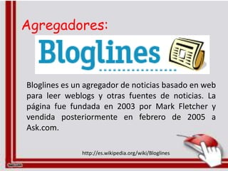 Agregadores:



Bloglines es un agregador de noticias basado en web
para leer weblogs y otras fuentes de noticias. La
página fue fundada en 2003 por Mark Fletcher y
vendida posteriormente en febrero de 2005 a
Ask.com.

              http://es.wikipedia.org/wiki/Bloglines
 