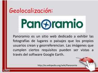 Geolocalización:



 Panoramio es un sitio web dedicado a exhibir las
 fotografías de lugares o paisajes que los propios
 usuarios crean y georreferencian. Las imágenes que
 cumplen ciertos requisitos pueden ser vistas a
 través del software Google Earth.

                http://es.wikipedia.org/wiki/Panoramio
 