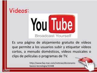 Videos:




 Es una página de alojamiento gratuito de vídeos
 que permite a los usuarios subir y etiquetar vídeos
 cortos, a menudo domésticos, vídeos musicales o
 clips de películas o programas de TV.
            http://www.faq-mac.com/noticias/diccionario-
            basico-tecnologia/31448
 