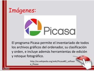 Imágenes:




El programa Picasa permite el inventariado de todos
los archivos gráficos del ordenador, su clasificación
y orden, e incluye además herramientas de edición
y retoque fotográfico.
            http://es.wikipedia.org/wiki/Picasa#El_softwar
            e_Picasa
 