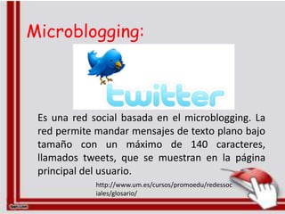 Microblogging:



 Es una red social basada en el microblogging. La
 red permite mandar mensajes de texto plano bajo
 tamaño con un máximo de 140 caracteres,
 llamados tweets, que se muestran en la página
 principal del usuario.
             http://www.um.es/cursos/promoedu/redessoc
             iales/glosario/
 