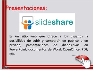 Presentaciones:



 Es un sitio web que ofrece a los usuarios la
 posibilidad de subir y compartir, en público o en
 privado, presentaciones de diapositivas en
 PowerPoint, documentos de Word, OpenOffice, PDF,
 etc.
 