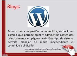 Blogs:




Es un sistema de gestión de contenidos, es decir, un
sistema que permite crear y administrar contenidos
principalmente en páginas web. Este tipo de sistema
permite manejar de modo independiente el
contenido y el diseño.
             http://www.google.com.co/webhp?hl=es&tab
             =ww#hl=es&site=webhp&q=
 
