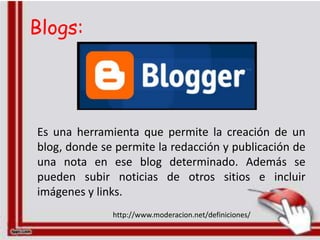 Blogs:




Es una herramienta que permite la creación de un
blog, donde se permite la redacción y publicación de
una nota en ese blog determinado. Además se
pueden subir noticias de otros sitios e incluir
imágenes y links.
              http://www.moderacion.net/definiciones/
 