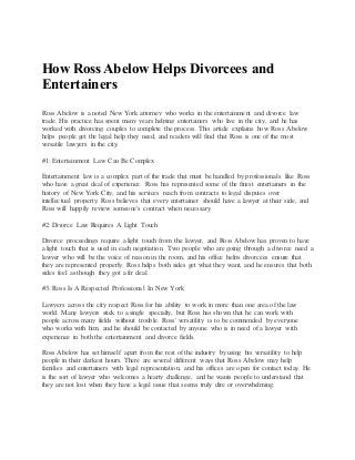How Ross Abelow Helps Divorcees and
Entertainers
Ross Abelow is a noted New York attorney who works in the entertainment and divorce law
trade. His practice has spent many years helping entertainers who live in the city, and he has
worked with divorcing couples to complete the process. This article explains how Ross Abelow
helps people get the legal help they need, and readers will find that Ross is one of the most
versatile lawyers in the city.
#1: Entertainment Law Can Be Complex
Entertainment law is a complex part of the trade that must be handled by professionals like Ross
who have a great deal of experience. Ross has represented some of the finest entertainers in the
history of New York City, and his services reach from contracts to legal disputes over
intellectual property. Ross believes that every entertainer should have a lawyer at their side, and
Ross will happily review someone's contract when necessary.
#2: Divorce Law Requires A Light Touch
Divorce proceedings require a light touch from the lawyer, and Ross Abelow has proven to have
a light touch that is used in each negotiation. Two people who are going through a divorce need a
lawyer who will be the voice of reason in the room, and his office helps divorcees ensure that
they are represented properly. Ross helps both sides get what they want, and he ensures that both
sides feel as though they got a fir deal.
#3: Ross Is A Respected Professional In New York
Lawyers across the city respect Ross for his ability to work in more than one area of the law
world. Many lawyers stick to a single specialty, but Ross has shown that he can work with
people across many fields without trouble. Ross' versatility is to be commended by everyone
who works with him, and he should be contacted by anyone who is in need of a lawyer with
experience in both the entertainment and divorce fields.
Ross Abelow has set himself apart from the rest of the industry by using his versatility to help
people in their darkest hours. There are several different ways that Ross Abelow may help
families and entertainers with legal representation, and his offices are open for contact today. He
is the sort of lawyer who welcomes a hearty challenge, and he wants people to understand that
they are not lost when they have a legal issue that seems truly dire or overwhelming.
 