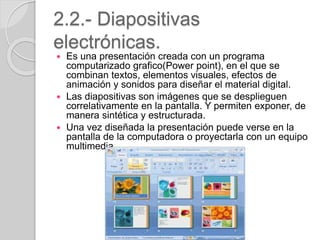2.2.- Diapositivas
electrónicas.
 Es una presentación creada con un programa
computarizado grafico(Power point), en el que se
combinan textos, elementos visuales, efectos de
animación y sonidos para diseñar el material digital.
 Las diapositivas son imágenes que se desplieguen
correlativamente en la pantalla. Y permiten exponer, de
manera sintética y estructurada.
 Una vez diseñada la presentación puede verse en la
pantalla de la computadora o proyectarla con un equipo
multimedia.
 