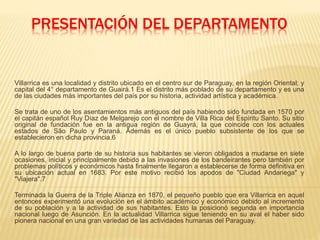 PRESENTACIÓN DEL DEPARTAMENTO
Villarrica es una localidad y distrito ubicado en el centro sur de Paraguay, en la región Oriental; y
capital del 4° departamento de Guairá.1 Es el distrito más poblado de su departamento y es una
de las ciudades más importantes del país por su historia, actividad artística y académica.
Se trata de uno de los asentamientos más antiguos del país habiendo sido fundada en 1570 por
el capitán español Ruy Díaz de Melgarejo con el nombre de Villa Rica del Espíritu Santo. Su sitio
original de fundación fue en la antigua región de Guayrá, la que coincide con los actuales
estados de São Paulo y Paraná. Además es el único pueblo subsistente de los que se
establecieron en dicha provincia.6
A lo largo de buena parte de su historia sus habitantes se vieron obligados a mudarse en siete
ocasiones, inicial y principalmente debido a las invasiones de los bandeirantes pero también por
problemas políticos y económicos hasta finalmente llegaron a establecerse de forma definitiva en
su ubicación actual en 1683. Por este motivo recibió los apodos de "Ciudad Andariega" y
"Viajera".7
Terminada la Guerra de la Triple Alianza en 1870, el pequeño pueblo que era Villarrica en aquel
entonces experimentó una evolución en el ámbito académico y económico debido al incremento
de su población y a la actividad de sus habitantes. Esto la posicionó segunda en importancia
nacional luego de Asunción. En la actualidad Villarrica sigue teniendo en su aval el haber sido
pionera nacional en una gran variedad de las actividades humanas del Paraguay.
 