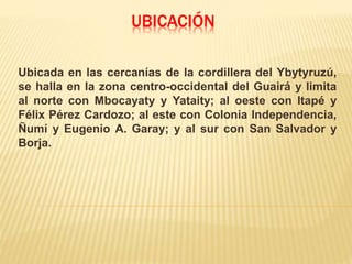 UBICACIÓN
Ubicada en las cercanías de la cordillera del Ybytyruzú,
se halla en la zona centro-occidental del Guairá y limita
al norte con Mbocayaty y Yataity; al oeste con Itapé y
Félix Pérez Cardozo; al este con Colonia Independencia,
Ñumí y Eugenio A. Garay; y al sur con San Salvador y
Borja.
 