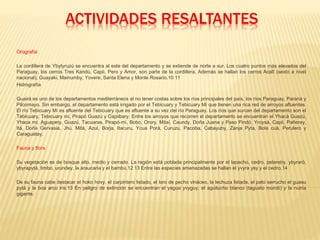 ACTIVIDADES RESALTANTES
Orografía
La cordillera de Ybytyruzú se encuentra al este del departamento y se extiende de norte a sur. Los cuatro puntos más elevados del
Paraguay, los cerros Tres Kandú, Capii, Pero y Amor, son parte de la cordillera. Además se hallan los cerros Acatî (sexto a nivel
nacional), Guayaki, Mainumby, Yovere, Santa Elena y Monte Rosario.10 11
Hidrografía
Guairá es uno de los departamentos mediterráneos al no tener costas sobre los ríos principales del país, los ríos Paraguay, Paraná y
Pilcomayo. Sin embargo, el departamento está irrigado por el Tebicuary y Tebicuary Mí que tienen una rica red de arroyos afluentes.
El río Tebicuary Mí es afluente del Tebicuary que es afluente a su vez del río Paraguay. Los ríos que surcan del departamento son el
Tebicuary, Tebicuary mí, Pirapó Guazú y Capiibary. Entre los arroyos que recorren el departamento se encuentran el Yhacá Guazú,
Yhaca mí, Aguapety, Guazú, Tacuaras, Pirapó-mí, Bobo, Orory, Mitaí, Caundy, Doña Juana y Paso Pindó, Yroysá, Capii, Pañerey,
Itá, Doña Gervasia, Jhú, Mitá, Azul, Borja, Itacuru, Ycua Porá, Curuzu, Pacoba, Cabayuby, Zanja Pyta, Bola cuá, Perulero y
Caraguatay.
Fauna y flora
Su vegetación es de bosque alto, medio y cerrado. La región está poblada principalmente por el lapacho, cedro, petereby, ybyraró,
ybyrapytá, timbo, urundey, la araucaria y el bambú.12 13 Entre las especies amenazadas se hallan el yvyra ysy y el cedro.14
De su fauna cabe destacar el hoko hovy, el carpintero listado, el loro de pecho vináceo, la lechuza listada, el pato serrucho el guasu
pytá y la boa arco iris.13 En peligro de extinción se encuentran el yagua yvyguy, el aguilucho blanco (taguato morotí) y la nutria
gigante.
 