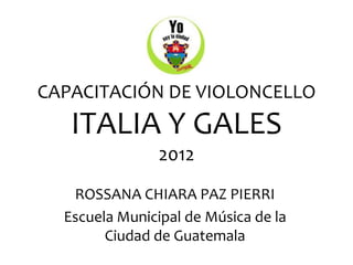 CAPACITACIÓN DE VIOLONCELLO
   ITALIA Y GALES
                2012
   ROSSANA CHIARA PAZ PIERRI
  Escuela Municipal de Música de la
        Ciudad de Guatemala
 