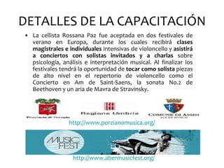 DETALLES DE LA CAPACITACIÓN
• La cellista Rossana Paz fue aceptada en dos festivales de
  verano en Europa, durante los cuales recibirá clases
  magistrales e individuales intensivas de violoncello y asistirá
  a conciertos con solistas invitados y a charlas sobre
  psicología, análisis e interpretación musical. Al finalizar los
  festivales tendrá la oportunidad de tocar como solista piezas
  de alto nivel en el repertorio de violoncello como el
  Concierto en Am de Saint-Saens, la sonata No.2 de
  Beethoven y un aria de Mavra de Stravinsky.




                 http://www.porzianomusica.org/




                  http://www.abermusicfest.org/
 