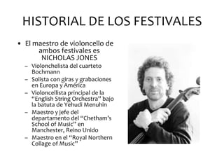 HISTORIAL DE LOS FESTIVALES
• El maestro de violoncello de
      ambos festivales es
       NICHOLAS JONES
  – Violonchelista del cuarteto
    Bochmann
  – Solista con giras y grabaciones
    en Europa y América
  – Violoncellista principal de la
    “English String Orchestra” bajo
    la batuta de Yehudi Menuhin
  – Maestro y jefe del
    departamento del “Chetham’s
    School of Music” en
    Manchester, Reino Unido
  – Maestro en el “Royal Northern
    Collage of Music”
 