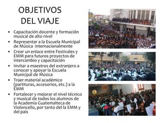 OBJETIVOS
     DEL VIAJE
• Capacitación docente y formación
  musical de alto nivel
• Representar a la Escuela Municipal
  de Música internacionalmente
• Crear un enlace entre Festivales y
  EMM para futuros proyectos de
  intercambio y capacitación
• Invitar a maestros del extranjero a
  conocer y apoyar la Escuela
  Municipal de Música
• Traer material académico
  (partituras, accesorios, etc.) a la
  EMM
• Fortalecer y mejorar el nivel técnico
  y musical de todos los alumnos de
  la Academia Guatemalteca de
  Violoncello, por tanto del la EMM y
  del país
 