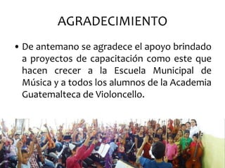 AGRADECIMIENTO
• De antemano se agradece el apoyo brindado
  a proyectos de capacitación como este que
  hacen crecer a la Escuela Municipal de
  Música y a todos los alumnos de la Academia
  Guatemalteca de Violoncello.
 