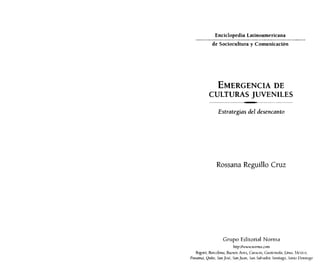 Enciclopedia Latinoamericana
_.,_ __.,_ _ _._..
..
_ _.•.. __ .
de Sociocuhura y Comunicación

.._---_ .•.•_.,.•. _ _. __ •.. _._
.•.

__

EMERGENCIA DE
CULTURAS JUVENILES
- - - ------_._-----------

Estrategias del desencanto

Rossana Reguillo Cruz

Grupo Editorial Norma
Irttp:llwwwllormrl,mm

Bogotá, &1r(r/ontl, BIICIlos Aires, Cumms, GllaICllw!rl, Lima, ,kxi(().
Pallarnd, Quito, SanJost, San}lItlll, San Sah'ador, Smrtitl,l)o, Santo IJmnillgo

 