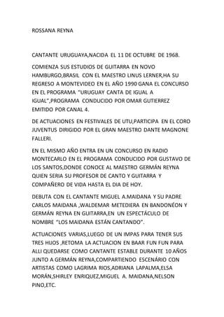 ROSSANA REYNA
CANTANTE URUGUAYA,NACIDA EL 11 DE OCTUBRE DE 1968.
COMIENZA SUS ESTUDIOS DE GUITARRA EN NOVO
HAMBURGO,BRASIL CON EL MAESTRO LINUS LERNER,HA SU
REGRESO A MONTEVIDEO EN EL AÑO 1990 GANA EL CONCURSO
EN EL PROGRAMA “URUGUAY CANTA DE IGUAL A
IGUAL”,PROGRAMA CONDUCIDO POR OMAR GUTIERREZ
EMITIDO POR CANAL 4.
DE ACTUACIONES EN FESTIVALES DE UTU,PARTICIPA EN EL CORO
JUVENTUS DIRIGIDO POR EL GRAN MAESTRO DANTE MAGNONE
FALLERI.
EN EL MISMO AÑO ENTRA EN UN CONCURSO EN RADIO
MONTECARLO EN EL PROGRAMA CONDUCIDO POR GUSTAVO DE
LOS SANTOS,DONDE CONOCE AL MAESTRO GERMÁN REYNA
QUIEN SERIA SU PROFESOR DE CANTO Y GUITARRA Y
COMPAÑERO DE VIDA HASTA EL DIA DE HOY.
DEBUTA CON EL CANTANTE MIGUEL A.MAIDANA Y SU PADRE
CARLOS MAIDANA ,WALDEMAR METEDIERA EN BANDONÉON Y
GERMÁN REYNA EN GUITARRA,EN UN ESPECTÁCULO DE
NOMBRE “LOS MAIDANA ESTÁN CANTANDO”.
ACTUACIONES VARIAS,LUEGO DE UN IMPAS PARA TENER SUS
TRES HIJOS ,RETOMA LA ACTUACION EN BAAR FUN FUN PARA
ALLI QUEDARSE COMO CANTANTE ESTABLE DURANTE 10 AÑOS
JUNTO A GERMÁN REYNA,COMPARTIENDO ESCENÁRIO CON
ARTISTAS COMO LAGRIMA RIOS,ADRIANA LAPALMA,ELSA
MORÁN,SHIRLEY ENRIQUEZ,MIGUEL A. MAIDANA,NELSON
PINO,ETC.
 