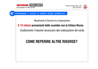 AREA ROSSANI PARCO SUBITO!                                    Sinistra Ecologia Libertà - Bari
 Una proposta. Un’idea di città                                              Bari 07.06.2011



Contenere i costi e usare fondi pubblici


                             Attualmente il Comune ha a disposizione:

   € 13 milioni provenienti dallo scambio con la Chiesa Russa
       Esattamente l’importo necessario alla realizzazione del verde



                COME REPERIRE ALTRE RISORSE?
 