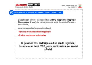 AREA ROSSANI PARCO SUBITO!                                  Sinistra Ecologia Libertà - Bari
 Una proposta. Un’idea di città                                            Bari 07.06.2011



Contenere i costi e usare fondi pubblici


     L’area Rossani potrebbe essere inserita in un PIRU (Programma Integrato di
     Rigenerazione Urbana) che coinvolge aree più ampie dei quartieri Carrassi e
     San Pasquale,
     se vengono rispettate le seguenti condizioni:
     -Non si va in variante al Piano Regolatore
     -Si attiva un processo partecipativo



         Si potrebbe così partecipare ad un bando regionale,
      finanziato con fondi FESR, per la realizzazione dei servizi
                               pubblici.
 
