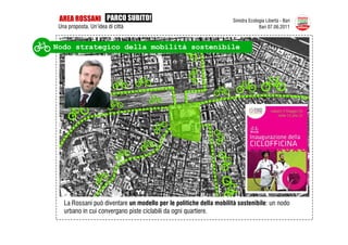 AREA ROSSANI PARCO SUBITO!                                         Sinistra Ecologia Libertà - Bari
 Una proposta. Un’idea di città                                                   Bari 07.06.2011



Nodo strategico della mobilità sostenibile




   La Rossani può diventare un modello per le politiche della mobilità sostenibile: un nodo
   urbano in cui convergano piste ciclabili da ogni quartiere.
 
