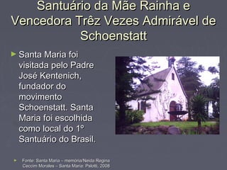 Santuário da Mãe Rainha eSantuário da Mãe Rainha e
Vencedora Trêz Vezes Admirável deVencedora Trêz Vezes Admirável de
SchoenstattSchoenstatt
► Santa Maria foiSanta Maria foi
visitada pelo Padrevisitada pelo Padre
José Kentenich,José Kentenich,
fundador dofundador do
movimentomovimento
Schoenstatt. SantaSchoenstatt. Santa
Maria foi escolhidaMaria foi escolhida
como local do 1ºcomo local do 1º
Santuário do Brasil.Santuário do Brasil.
► Fonte: Santa Maria – memória/Neida ReginaFonte: Santa Maria – memória/Neida Regina
Ceccim Morales – Santa Maria: Pslotti, 2008Ceccim Morales – Santa Maria: Pslotti, 2008
 