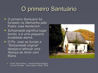O primeiro SantuárioO primeiro Santuário
► O primeiro Santuário foiO primeiro Santuário foi
fundado na Alemanha pelofundado na Alemanha pelo
Padre José Kentenich.Padre José Kentenich.
► Schoenstatt siginifica lugarSchoenstatt siginifica lugar
bonito, e é uma pequenabonito, e é uma pequena
localidade alemã.localidade alemã.
► O Pe. José ao fundar aO Pe. José ao fundar a
“Schoenstatt original”“Schoenstatt original”
desejava reforçar umadesejava reforçar uma
Aliança de Amor comAliança de Amor com
Maria.Maria.
► Fonte: Santa Maria – memória/Neida ReginaFonte: Santa Maria – memória/Neida Regina
Ceccim Morales – Santa Maria: Pslotti, 2008Ceccim Morales – Santa Maria: Pslotti, 2008
 