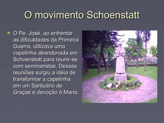 O movimento SchoenstattO movimento Schoenstatt
► O Pe. José, ao enfrentarO Pe. José, ao enfrentar
as dificuldades da Primeiraas dificuldades da Primeira
Guerra, utilizava umaGuerra, utilizava uma
capelinha abandonada emcapelinha abandonada em
Schoenstatt para reunir-seSchoenstatt para reunir-se
com seminaristas. Dessascom seminaristas. Dessas
reuniões surgiu a idéia dereuniões surgiu a idéia de
transformar a capelinhatransformar a capelinha
em um Santuário deem um Santuário de
Graças e devoção à Maria.Graças e devoção à Maria.
 