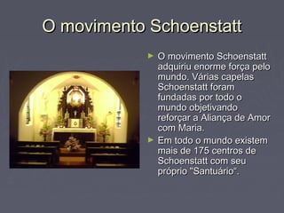O movimento SchoenstattO movimento Schoenstatt
► O movimento SchoenstattO movimento Schoenstatt
adquiriu enorme força peloadquiriu enorme força pelo
mundo. Várias capelasmundo. Várias capelas
Schoenstatt foramSchoenstatt foram
fundadas por todo ofundadas por todo o
mundo objetivandomundo objetivando
reforçar a Aliança de Amorreforçar a Aliança de Amor
com Maria.com Maria.
► Em todo o mundo existemEm todo o mundo existem
mais de 175 centros demais de 175 centros de
Schoenstatt com seuSchoenstatt com seu
próprio "Santuário“.próprio "Santuário“.
 