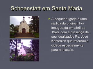 Schoenstatt em Santa MariaSchoenstatt em Santa Maria
► A pequena Igreja é umaA pequena Igreja é uma
réplica da original. Foiréplica da original. Foi
inaugurada em abril deinaugurada em abril de
1948, com a presença de1948, com a presença de
seu idealizados Pe. Joséseu idealizados Pe. José
Kentenich que retornou àKentenich que retornou à
cidade especialmentecidade especialmente
para a ocasião.para a ocasião.
 