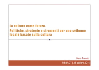 MIIBACT | 28 ottobre 2014
La cultura come futuro.
Politiche, strategie e strumenti per uno sviluppo
locale basato sulla cultura
Marta Rossato
 