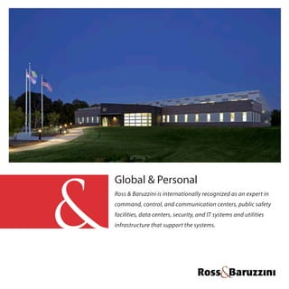 Global & Personal
Ross & Baruzzini is internationally recognized as an expert in
command, control, and communication centers, public safety
facilities, data centers, security, and IT systems and utilities
infrastructure that support the systems.
 