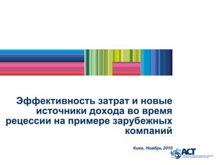 Эффективность затрат и новые
источники дохода во время
рецессии на примере зарубежных
компаний
Киев, Ноябрь 2010
 