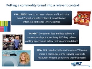 Putting a commodity brand into a relevant context

     CHALLENGE: how to increase relevance of local spice
       brand Prymat and differentiate it vs well known
            international brands (Knorr, Nestle)



                  INSIGHT: Consumers less and less believe in
                 conventional spot advertising BUT they believe
               cooking experts and follow their recommendations


                         IDEA: Link brand activities with a mass TV format
                           where a cooking celebrity is giving insights to
                          restaurant-keepers on running their businesses


                                                                             10
 
