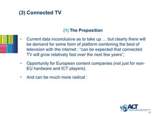 (3) Connected TV


                       (1) The Proposition

•   Current data inconclusive as to take up … but clearly there will
    be demand for some form of platform combining the best of
    television with the internet : “can be expected that connected
    TV will grow relatively fast over the next few years”;

•   Opportunity for European content companies (not just for non-
    EU hardware and ICT players);

•   And can be much more radical :




                                                                       15
 